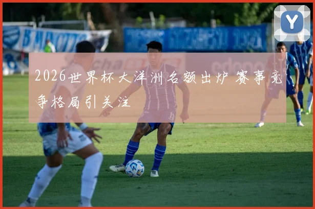 2026世界杯大洋洲名额出炉 赛事竞争格局引关注