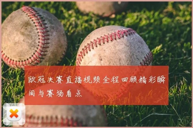 欧冠决赛直播视频全程回顾精彩瞬间与赛场看点