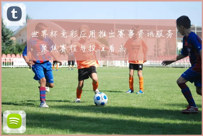 世界杯竞彩应用推出赛事资讯服务，聚焦赛程与投注看点