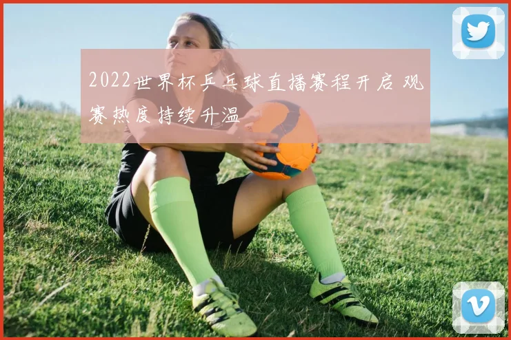 2022世界杯乒乓球直播赛程开启 观赛热度持续升温