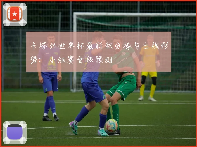 卡塔尔世界杯最新积分榜与出线形势:小组赛晋级预测