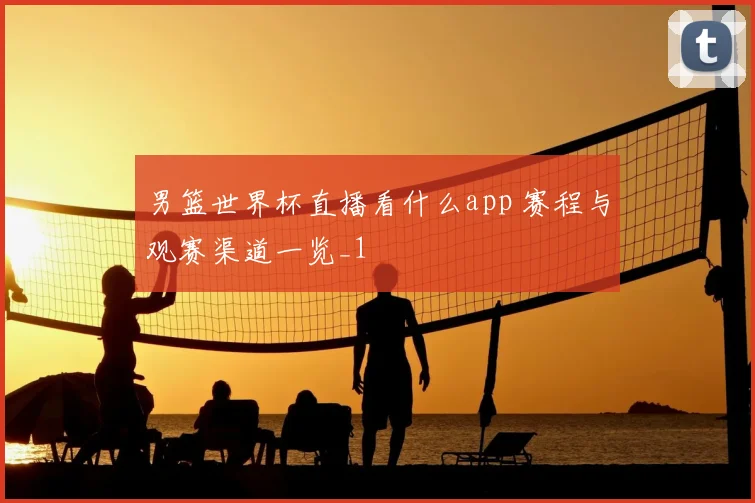男篮世界杯直播看什么app 赛程与观赛渠道一览_1