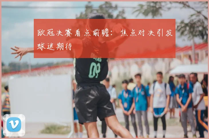 欧冠决赛看点前瞻:焦点对决引发球迷期待
