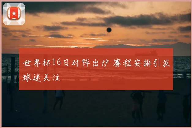 世界杯16日对阵出炉 赛程安排引发球迷关注