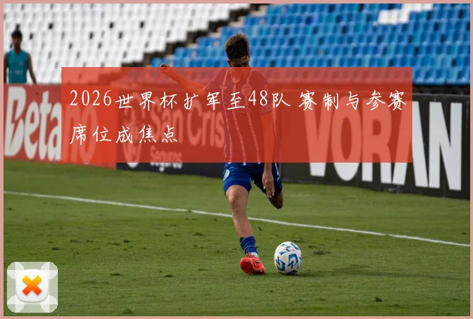 2026世界杯扩军至48队 赛制与参赛席位成焦点