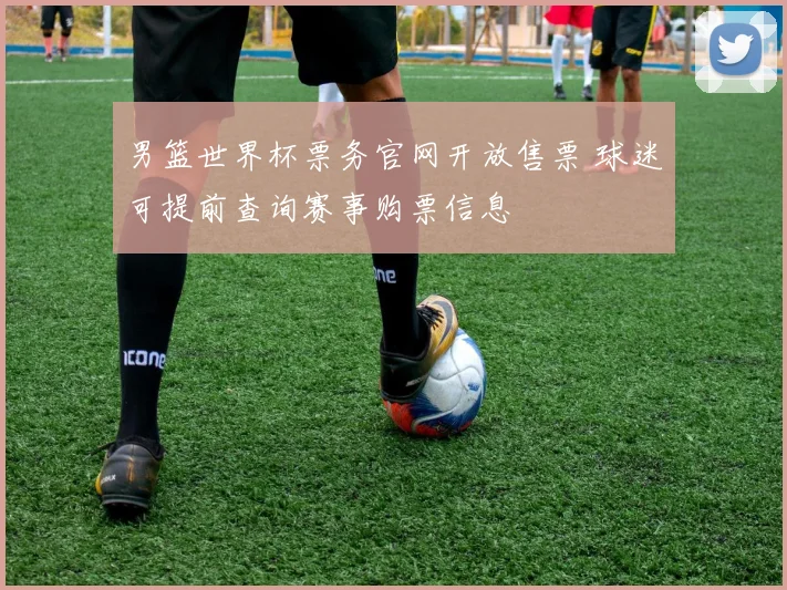 男篮世界杯票务官网开放售票 球迷可提前查询赛事购票信息
