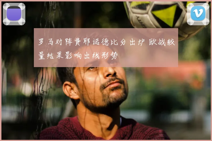 罗马对阵费耶诺德比分出炉 欧战较量结果影响出线形势