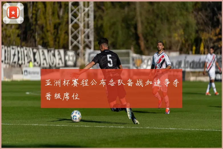 亚洲杯赛程公布各队备战加速争夺晋级席位