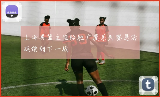 上海男篮主场险胜广厦系列赛悬念延续到下一战