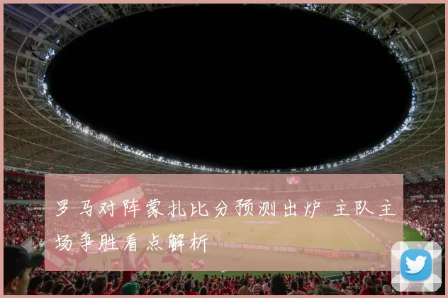 罗马对阵蒙扎比分预测出炉 主队主场争胜看点解析