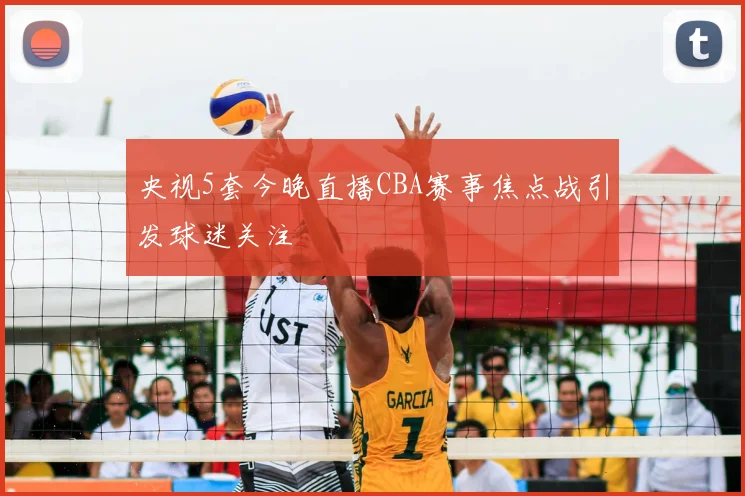 央视5套今晚直播CBA赛事焦点战引发球迷关注