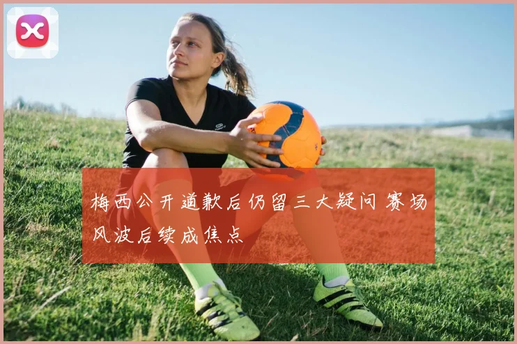 梅西公开道歉后仍留三大疑问 赛场风波后续成焦点