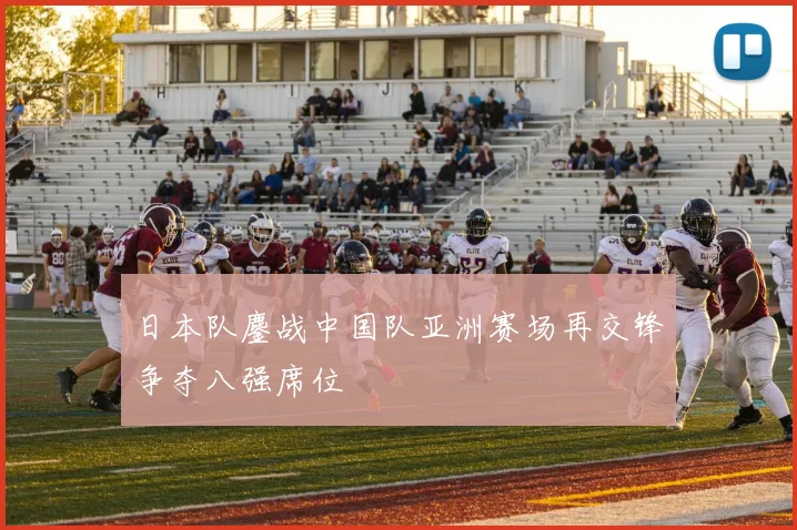 日本队鏖战中国队亚洲赛场再交锋争夺八强席位