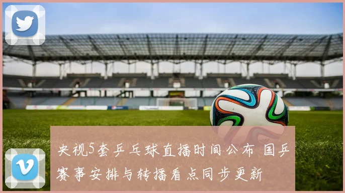 央视5套乒乓球直播时间公布 国乒赛事安排与转播看点同步更新