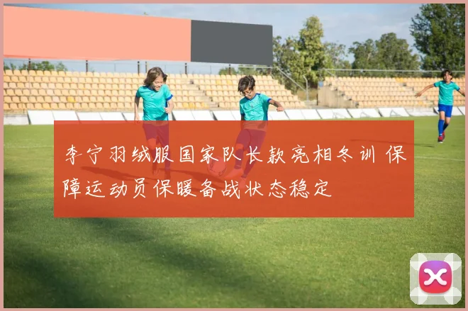 李宁羽绒服国家队长款亮相冬训 保障运动员保暖备战状态稳定