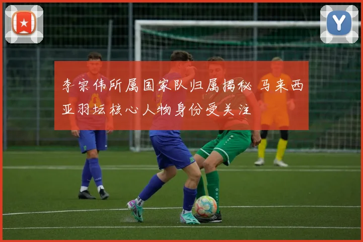 李宗伟所属国家队归属揭秘 马来西亚羽坛核心人物身份受关注