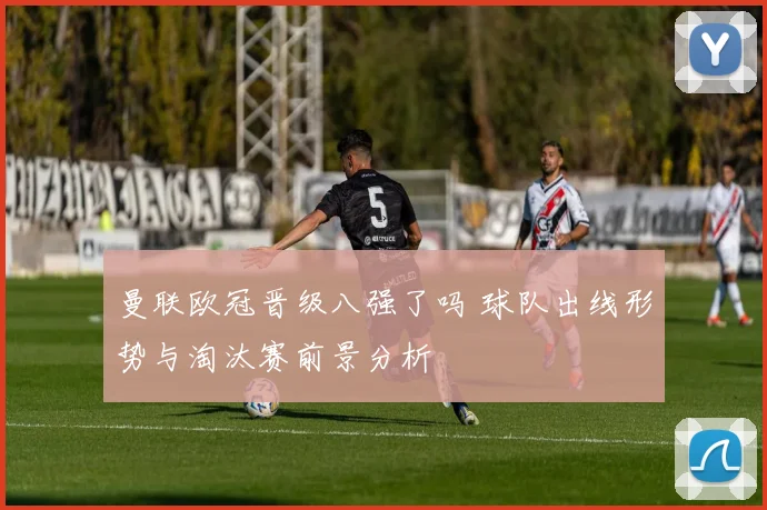 曼联欧冠晋级八强了吗 球队出线形势与淘汰赛前景分析