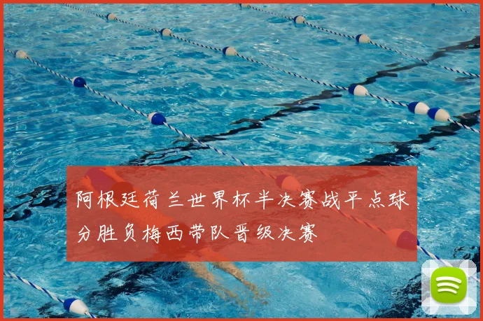 阿根廷荷兰世界杯半决赛战平点球分胜负梅西带队晋级决赛