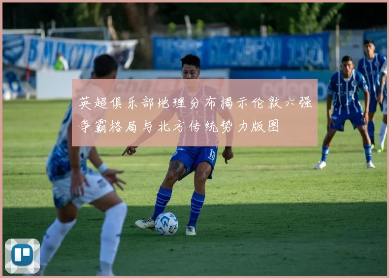 英超俱乐部地理分布揭示伦敦六强争霸格局与北方传统势力版图