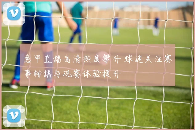 意甲直播高清热度攀升 球迷关注赛事转播与观赛体验提升