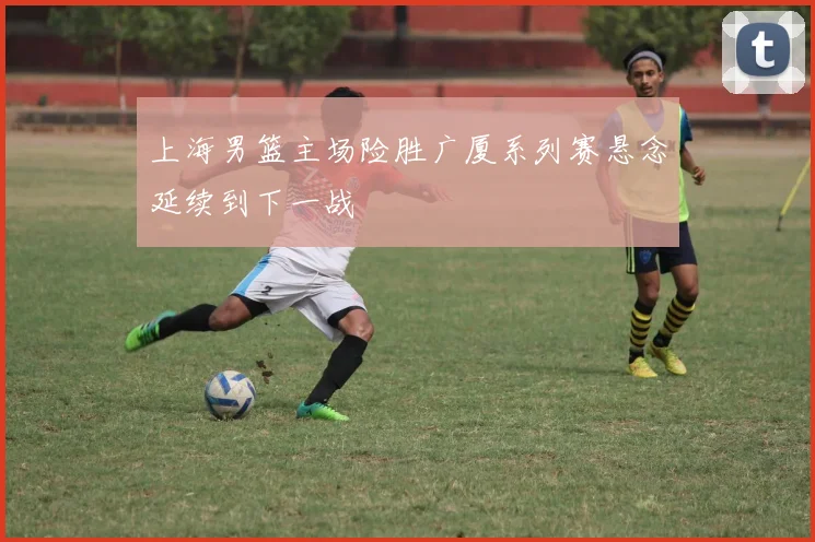 上海男篮主场险胜广厦系列赛悬念延续到下一战