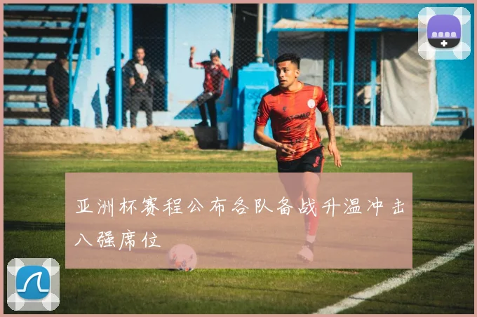 亚洲杯赛程公布各队备战升温冲击八强席位