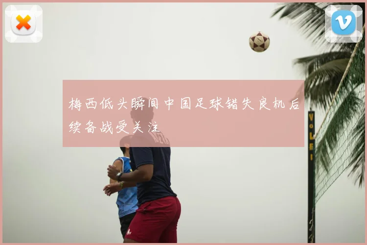 梅西低头瞬间中国足球错失良机后续备战受关注