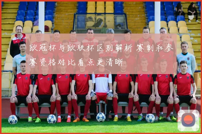 欧冠杯与欧联杯区别解析 赛制和参赛资格对比看点更清晰