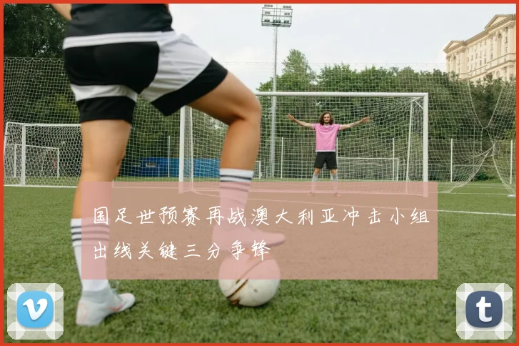 国足世预赛再战澳大利亚冲击小组出线关键三分争锋
